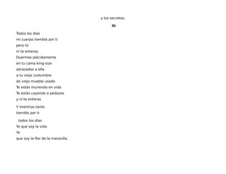 y los secretos.
XI
Todos los días
mi cuerpo tiembla por ti
pero tú
ni te enteras
Duermes plácidamente
en tu cama king-size
abrazados a ella
a tu vieja costumbre
de viejo mueble usado
Te estás muriendo en vida
Te estás cayendo a pedazos
y ni te enteras
Y mientras tanto
tiemblo por ti
atodos los días
Yo que soy la vida
Yo
que soy la flor de la maravilla.
 