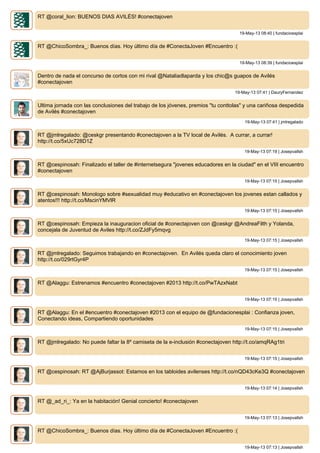 RT @coral_lion: BUENOS DIAS AVILÉS! #conectajoven
19-May-13 08:40 | fundacioesplai
RT @ChicoSombra_: Buenos días. Hoy último día de #ConectaJoven #Encuentro :(
19-May-13 08:39 | fundacioesplai
Dentro de nada el concurso de cortos con mi rival @Nataliadlaparda y los chic@s guapos de Avilés
#conectajoven
19-May-13 07:41 | DauryFernandez
Ultima jornada con las conclusiones del trabajo de los jóvenes, premios "tu conttolas" y una cariñosa despedida
de Avilés #conectajoven
19-May-13 07:41 | jmlregalado
RT @jmlregalado: @ceskgr presentando #conectajoven a la TV local de Avilés. A currar, a currar!
http://t.co/5xUc728D1Z
19-May-13 07:19 | Josepvallsh
RT @cespinosah: Finalizado el taller de #internetsegura "jovenes educadores en la ciudad" en el VIII encuentro
#conectajoven
19-May-13 07:15 | Josepvallsh
RT @cespinosah: Monologo sobre #sexualidad muy #educativo en #conectajoven los jovenes estan callados y
atentos!!! http://t.co/MscinYMVlR
19-May-13 07:15 | Josepvallsh
RT @cespinosah: Empieza la inauguracion oficial de #conectajoven con @ceskgr @AndreaFilth y Yolanda,
concejala de Juventud de Aviles http://t.co/ZJdFy5mqvg
19-May-13 07:15 | Josepvallsh
RT @jmlregalado: Seguimos trabajando en #conectajoven. En Avilés queda claro el conocimiento joven
http://t.co/029rtGyr4P
19-May-13 07:15 | Josepvallsh
RT @Alaggu: Estrenamos #encuentro #conectajoven #2013 http://t.co/PwTAzxNabt
19-May-13 07:15 | Josepvallsh
RT @Alaggu: En el #encuentro #conectajoven #2013 con el equipo de @fundacionesplai : Confianza joven,
Conectando ideas, Compartiendo oportunidades
19-May-13 07:15 | Josepvallsh
RT @jmlregalado: No puede faltar la 8º camiseta de la e-inclusión #conectajoven http://t.co/amqRAg1tri
19-May-13 07:15 | Josepvallsh
RT @cespinosah: RT @AjBurjassot: Estamos en los tabloides avilenses http://t.co/nQD43cKe3Q #conectajoven
19-May-13 07:14 | Josepvallsh
RT @_ad_ri_: Ya en la habitación! Genial concierto! #conectajoven
19-May-13 07:13 | Josepvallsh
RT @ChicoSombra_: Buenos días. Hoy último día de #ConectaJoven #Encuentro :(
19-May-13 07:13 | Josepvallsh
 
