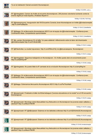 Ya en la habitación! Genial concierto! #conectajoven
18-May-13 23:58 | _ad_ri_
RT @jmlregalado: Camino de Avilés al encuentro #conectajoven, 200 jóvenes voluntarios luchando contra la
brecha digital por toda España y finalistas #spark13
18-May-13 20:46 | TitoTrisky
RT @jmperezmunoz: Inauguración del VIII Encuentro Conecta Joven #conectajoven en Avilés @fundacionesplai
http://t.co/lrPoZBayGs
18-May-13 19:43 | CarlesBarba
RT @Alaggu: En el #encuentro #conectajoven #2013 con el equipo de @fundacionesplai : Confianza joven,
Conectando ideas, Compartiendo oportunidades
18-May-13 19:42 | CarlesBarba
RT @v_pareja: #conectajoven En el taller 'Un paso adelante' reflexionando sobre la labor del dinamizador
@fundacionesplai http://t.co/tYniKuEvMB
18-May-13 18:41 | ceskgr
RT @PatioAviles: La ciudad rejuvenece http://t.co/oRSbnuFdrj vía @lanuevaespana #conectajoven
18-May-13 18:41 | ceskgr
RT @jmlregalado: Seguimos trabajando en #conectajoven. En Avilés queda claro el conocimiento joven
http://t.co/029rtGyr4P
18-May-13 18:40 | ceskgr
RT @jmlregalado: No puede faltar la 8º camiseta de la e-inclusión #conectajoven http://t.co/amqRAg1tri
18-May-13 18:40 | ceskgr
RT @Alaggu: En el #encuentro #conectajoven #2013 con el equipo de @fundacionesplai : Confianza joven,
Conectando ideas, Compartiendo oportunidades
18-May-13 18:38 | ceskgr
RT @Alaggu: Estrenamos #encuentro #conectajoven #2013 http://t.co/PwTAzxNabt
18-May-13 18:38 | ceskgr
RT @cespinosah: Finalizado el taller de #internetsegura "jovenes educadores en la ciudad" en el VIII encuentro
#conectajoven
18-May-13 18:37 | ceskgr
RT @cespinosah: Monologo sobre #sexualidad muy #educativo en #conectajoven los jovenes estan callados y
atentos!!! http://t.co/MscinYMVlR
18-May-13 18:37 | ceskgr
RT @cespinosah: RT @AjBurjassot: Estamos en los tabloides avilenses http://t.co/nQD43cKe3Q #conectajoven
18-May-13 18:37 | ceskgr
RT @cespinosah: RT @AjBurjassot: Estamos en los tabloides avilenses http://t.co/nQD43cKe3Q #conectajoven
18-May-13 15:49 | fundacionesplai
RT @cespinosah: Monologo sobre #sexualidad muy #educativo en #conectajoven los jovenes estan callados y
atentos!!! http://t.co/MscinYMVlR
18-May-13 15:48 | fundacionesplai
 