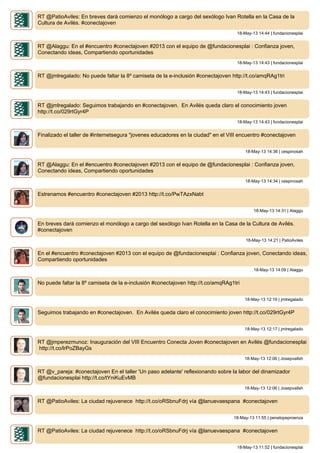 RT @PatioAviles: En breves dará comienzo el monólogo a cargo del sexólogo Ivan Rotella en la Casa de la
Cultura de Avilés. #conectajoven
18-May-13 14:44 | fundacionesplai
RT @Alaggu: En el #encuentro #conectajoven #2013 con el equipo de @fundacionesplai : Confianza joven,
Conectando ideas, Compartiendo oportunidades
18-May-13 14:43 | fundacionesplai
RT @jmlregalado: No puede faltar la 8º camiseta de la e-inclusión #conectajoven http://t.co/amqRAg1tri
18-May-13 14:43 | fundacionesplai
RT @jmlregalado: Seguimos trabajando en #conectajoven. En Avilés queda claro el conocimiento joven
http://t.co/029rtGyr4P
18-May-13 14:43 | fundacionesplai
Finalizado el taller de #internetsegura "jovenes educadores en la ciudad" en el VIII encuentro #conectajoven
18-May-13 14:36 | cespinosah
RT @Alaggu: En el #encuentro #conectajoven #2013 con el equipo de @fundacionesplai : Confianza joven,
Conectando ideas, Compartiendo oportunidades
18-May-13 14:34 | cespinosah
Estrenamos #encuentro #conectajoven #2013 http://t.co/PwTAzxNabt
18-May-13 14:31 | Alaggu
En breves dará comienzo el monólogo a cargo del sexólogo Ivan Rotella en la Casa de la Cultura de Avilés.
#conectajoven
18-May-13 14:21 | PatioAviles
En el #encuentro #conectajoven #2013 con el equipo de @fundacionesplai : Confianza joven, Conectando ideas,
Compartiendo oportunidades
18-May-13 14:09 | Alaggu
No puede faltar la 8º camiseta de la e-inclusión #conectajoven http://t.co/amqRAg1tri
18-May-13 12:19 | jmlregalado
Seguimos trabajando en #conectajoven. En Avilés queda claro el conocimiento joven http://t.co/029rtGyr4P
18-May-13 12:17 | jmlregalado
RT @jmperezmunoz: Inauguración del VIII Encuentro Conecta Joven #conectajoven en Avilés @fundacionesplai
http://t.co/lrPoZBayGs
18-May-13 12:06 | Josepvallsh
RT @v_pareja: #conectajoven En el taller 'Un paso adelante' reflexionando sobre la labor del dinamizador
@fundacionesplai http://t.co/tYniKuEvMB
18-May-13 12:06 | Josepvallsh
RT @PatioAviles: La ciudad rejuvenece http://t.co/oRSbnuFdrj vía @lanuevaespana #conectajoven
18-May-13 11:55 | penelopeproenza
RT @PatioAviles: La ciudad rejuvenece http://t.co/oRSbnuFdrj vía @lanuevaespana #conectajoven
18-May-13 11:52 | fundacionesplai
 