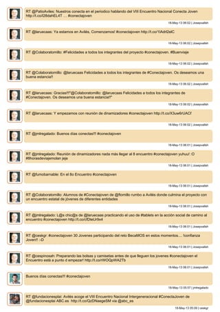 RT @PatioAviles: Nuestros conecta en el periodico hablando del VIII Encuentro Nacional Conecta Joven
http://t.co/I28dahEL4T … #conectajoven
18-May-13 06:02 | Josepvallsh
RT @laruecaas: Ya estamos en Avilés, Comenzamos! #conectajoven http://t.co/1IAdrl2elC
18-May-13 06:02 | Josepvallsh
RT @Colaboratomillo: #Felicidades a todos los integrantes del proyecto #conectajoven. #Buenviaje
18-May-13 06:02 | Josepvallsh
RT @Colaboratomillo: @laruecaas Felicidades a todos los integrantes de #Conectajoven. Os deseamos una
buena estancia!!
18-May-13 06:02 | Josepvallsh
RT @laruecaas: Gracias!!!"@Colaboratomillo: @laruecaas Felicidades a todos los integrantes de
#Conectajoven. Os deseamos una buena estancia!!"
18-May-13 06:02 | Josepvallsh
RT @laruecaas: Y empezamos con reunión de dinamizadores #conectajoven http://t.co/X3uw6rUACf
18-May-13 06:02 | Josepvallsh
RT @jmlregalado: Buenos días conectas!!! #conectajoven
18-May-13 06:01 | Josepvallsh
RT @jmlregalado: Reunión de dinamizadores nada más llegar al 8 encuentro #conectajoven yuhuu! :O
#8horasdeviajemolan jeje
18-May-13 06:01 | Josepvallsh
RT @fumobarnable: En el 8o Encuentro #conectajoven
18-May-13 06:01 | Josepvallsh
RT @Colaboratomillo: Alumnos de #Conectajoven de @ftomillo rumbo a Avilés donde culmina el proyecto con
un encuentro estatal de jóvenes de diferentes entidades
18-May-13 06:01 | Josepvallsh
RT @jmlregalado: L@s chic@s de @laruecaas practicando el uso de #tablets en la acción social de camino al
encuentro #conectajoven http://t.co/cfDteUr9x4
18-May-13 06:01 | Josepvallsh
RT @ceskgr: #conectajoven 30 Jovenes participando del reto BecaMOS en estos momentos.... !confianza
Joven!! :-D
18-May-13 06:01 | Josepvallsh
RT @cespinosah: Preparando las bolsas y camisetas antes de que lleguen los jovenes #conectajoven el
Encuentro està a punto d empezar! http://t.co/rWOQpWA2Tb
18-May-13 06:01 | Josepvallsh
Buenos días conectas!!! #conectajoven
18-May-13 05:57 | jmlregalado
RT @fundacionesplai: Avilés acoge el VIII Encuentro Nacional Intergeneracional #ConectaJoven de
@fundacionesplai ABC.es http://t.co/QzDNaegeSM via @abc_es
18-May-13 05:09 | ceskgr
 
