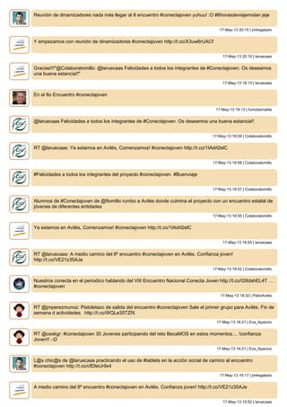 Reunión de dinamizadores nada más llegar al 8 encuentro #conectajoven yuhuu! :O #8horasdeviajemolan jeje
17-May-13 20:15 | jmlregalado
Y empezamos con reunión de dinamizadores #conectajoven http://t.co/X3uw6rUACf
17-May-13 20:10 | laruecaas
Gracias!!!"@Colaboratomillo: @laruecaas Felicidades a todos los integrantes de #Conectajoven. Os deseamos
una buena estancia!!"
17-May-13 19:13 | laruecaas
En el 8o Encuentro #conectajoven
17-May-13 19:13 | fumobarnable
@laruecaas Felicidades a todos los integrantes de #Conectajoven. Os deseamos una buena estancia!!
17-May-13 18:59 | Colaboratomillo
RT @laruecaas: Ya estamos en Avilés, Comenzamos! #conectajoven http://t.co/1IAdrl2elC
17-May-13 18:58 | Colaboratomillo
#Felicidades a todos los integrantes del proyecto #conectajoven. #Buenviaje
17-May-13 18:57 | Colaboratomillo
Alumnos de #Conectajoven de @ftomillo rumbo a Avilés donde culmina el proyecto con un encuentro estatal de
jóvenes de diferentes entidades
17-May-13 18:55 | Colaboratomillo
Ya estamos en Avilés, Comenzamos! #conectajoven http://t.co/1IAdrl2elC
17-May-13 18:55 | laruecaas
RT @laruecaas: A medio camino del 8º encuentro #conectajoven en Avilés. Confianza joven!
http://t.co/VE21z35AJe
17-May-13 18:52 | Colaboratomillo
Nuestros conecta en el periodico hablando del VIII Encuentro Nacional Conecta Joven http://t.co/I28dahEL4T …
#conectajoven
17-May-13 16:32 | PatioAviles
RT @jmperezmunoz: Pistoletazo de salida del encuentro #conectajoven Sale el primer grupo para Avilés. Fin de
semana d actividades. http://t.co/WQLe35TZfX
17-May-13 16:21 | Eva_Aparicio
RT @ceskgr: #conectajoven 30 Jovenes participando del reto BecaMOS en estos momentos.... !confianza
Joven!! :-D
17-May-13 16:21 | Eva_Aparicio
L@s chic@s de @laruecaas practicando el uso de #tablets en la acción social de camino al encuentro
#conectajoven http://t.co/cfDteUr9x4
17-May-13 16:17 | jmlregalado
A medio camino del 8º encuentro #conectajoven en Avilés. Confianza joven! http://t.co/VE21z35AJe
17-May-13 15:52 | laruecaas
 