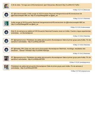 4:30 és dolor. Tot sigui per el #ConectaJoven apa! Descanseu #bonanit http://t.co/MnrVC17qRU
16-May-13 21:10 | Misifunoski
RT @fundacionesplai: Avilés acoge el VIII Encuentro Nacional Intergeneracional #ConectaJoven de
@fundacionesplai ABC.es http://t.co/QzDNaegeSM via @abc_es
16-May-13 21:07 | PatioAviles
Avilés acoge el VIII Encuentro Nacional Intergeneracional #ConectaJoven de @fundacionesplai ABC.es
http://t.co/QzDNaegeSM via @abc_es
16-May-13 13:24 | fundacionesplai
Este fin de semana se celebra el VIII Encuentro Nacional Conecta Joven en Avilés. Cuenta y sigue experiencias,
anécdotas... en #conectajoven
16-May-13 10:50 | PatioAviles
RT @jmperezmunoz: Pistoletazo de salida del encuentro #conectajoven Sale el primer grupo para Avilés. Fin de
semana d actividades. http://t.co/WQLe35TZfX
16-May-13 10:44 | PatioAviles
RT @Anabel_PM: Cada vez más cerca el encuentro #conectajoven flashmob, monólogo, resultados reto
becamos... Ganas? Infinitas!! http://t.co/DhK1hEkOpe
16-May-13 10:43 | PatioAviles
RT @jmperezmunoz: Pistoletazo de salida del encuentro #conectajoven Sale el primer grupo para Avilés. Fin de
semana d actividades. http://t.co/WQLe35TZfX
16-May-13 10:20 | penelopeproenza
Pistoletazo de salida del encuentro #conectajoven Sale el primer grupo para Avilés. Fin de semana d
actividades. http://t.co/WQLe35TZfX
16-May-13 07:46 | jmperezmunoz
 