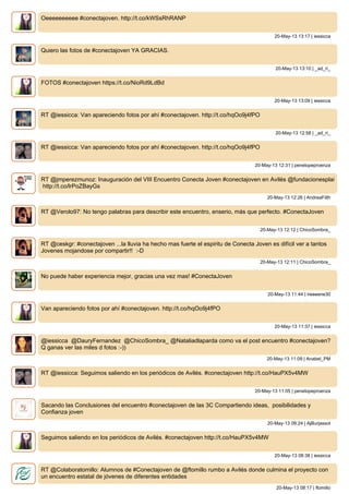 Oeeeeeeeeee #conectajoven. http://t.co/kWSsRhRANP
20-May-13 13:17 | iessicca
Quiero las fotos de #conectajoven YA GRACIAS.
20-May-13 13:10 | _ad_ri_
FOTOS #conectajoven https://t.co/NioRd9LdBd
20-May-13 13:09 | iessicca
RT @iessicca: Van apareciendo fotos por ahí #conectajoven. http://t.co/hqOo9j4fPO
20-May-13 12:58 | _ad_ri_
RT @iessicca: Van apareciendo fotos por ahí #conectajoven. http://t.co/hqOo9j4fPO
20-May-13 12:31 | penelopeproenza
RT @jmperezmunoz: Inauguración del VIII Encuentro Conecta Joven #conectajoven en Avilés @fundacionesplai
http://t.co/lrPoZBayGs
20-May-13 12:26 | AndreaFilth
RT @Verolo97: No tengo palabras para describir este encuentro, enserio, más que perfecto. #ConectaJoven
20-May-13 12:12 | ChicoSombra_
RT @ceskgr: #conectajoven ...la lluvia ha hecho mas fuerte el espiritu de Conecta Joven es difícil ver a tantos
Jovenes mojandose por compartir!! :-D
20-May-13 12:11 | ChicoSombra_
No puede haber experiencia mejor, gracias una vez mas! #ConectaJoven
20-May-13 11:44 | ireeeene30
Van apareciendo fotos por ahí #conectajoven. http://t.co/hqOo9j4fPO
20-May-13 11:37 | iessicca
@iessicca @DauryFernandez @ChicoSombra_ @Nataliadlaparda como va el post encuentro #conectajoven?
Q ganas ver las miles d fotos :-))
20-May-13 11:09 | Anabel_PM
RT @iessicca: Seguimos saliendo en los periódicos de Avilés. #conectajoven http://t.co/HauPX5v4MW
20-May-13 11:05 | penelopeproenza
Sacando las Conclusiones del encuentro #conectajoven de las 3C Compartiendo ideas, posibilidades y
Confianza joven
20-May-13 09:24 | AjBurjassot
Seguimos saliendo en los periódicos de Avilés. #conectajoven http://t.co/HauPX5v4MW
20-May-13 08:38 | iessicca
RT @Colaboratomillo: Alumnos de #Conectajoven de @ftomillo rumbo a Avilés donde culmina el proyecto con
un encuentro estatal de jóvenes de diferentes entidades
20-May-13 08:17 | ftomillo
 