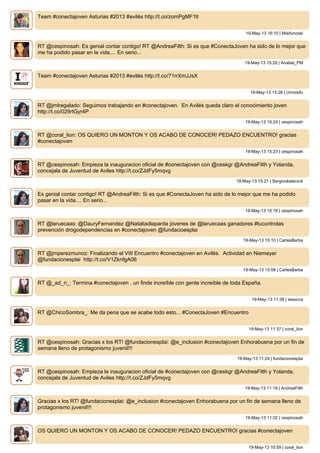 Team #conectajoven Asturias #2013 #avilés http://t.co/zomPgMF1lI
19-May-13 16:10 | Misifunoski
RT @cespinosah: Es genial contar contigo! RT @AndreaFilth: Si es que #ConectaJoven ha sido de lo mejor que
me ha podido pasar en la vida.... En serio...
19-May-13 15:29 | Anabel_PM
Team #conectajoven Asturias #2013 #avilés http://t.co/71rrXmJJsX
19-May-13 15:26 | Unmisifu
RT @jmlregalado: Seguimos trabajando en #conectajoven. En Avilés queda claro el conocimiento joven
http://t.co/029rtGyr4P
19-May-13 15:24 | cespinosah
RT @coral_lion: OS QUIERO UN MONTON Y OS ACABO DE CONOCER! PEDAZO ENCUENTRO! gracias
#conectajoven
19-May-13 15:23 | cespinosah
RT @cespinosah: Empieza la inauguracion oficial de #conectajoven con @ceskgr @AndreaFilth y Yolanda,
concejala de Juventud de Aviles http://t.co/ZJdFy5mqvg
19-May-13 15:21 | Sergioskaterock
Es genial contar contigo! RT @AndreaFilth: Si es que #ConectaJoven ha sido de lo mejor que me ha podido
pasar en la vida.... En serio...
19-May-13 15:18 | cespinosah
RT @laruecaas: @DauryFernandez @Nataliadlaparda jóvenes de @laruecaas ganadores #tucontrolas
prevención drogodependencias en #conectajoven @fundacioesplai
19-May-13 15:10 | CarlesBarba
RT @jmperezmunoz: Finalizando el VIII Encuentro #conectajoven en Avilés. Actividad en Niemeyer
@fundacionesplai http://t.co/V1ZknfgA06
19-May-13 15:08 | CarlesBarba
RT @_ad_ri_: Termina #conectajoven , un finde increíble con gente increíble de toda España.
19-May-13 11:38 | iessicca
RT @ChicoSombra_: Me da pena que se acabe todo esto... #ConectaJoven #Encuentro
19-May-13 11:37 | coral_lion
RT @cespinosah: Gracias x los RT! @fundacionesplai: @e_inclusion #conectajoven Enhorabuena por un fin de
semana lleno de protagonismo juvenil!!!
19-May-13 11:24 | fundacionesplai
RT @cespinosah: Empieza la inauguracion oficial de #conectajoven con @ceskgr @AndreaFilth y Yolanda,
concejala de Juventud de Aviles http://t.co/ZJdFy5mqvg
19-May-13 11:19 | AndreaFilth
Gracias x los RT! @fundacionesplai: @e_inclusion #conectajoven Enhorabuena por un fin de semana lleno de
protagonismo juvenil!!!
19-May-13 11:02 | cespinosah
OS QUIERO UN MONTON Y OS ACABO DE CONOCER! PEDAZO ENCUENTRO! gracias #conectajoven
19-May-13 10:59 | coral_lion
 