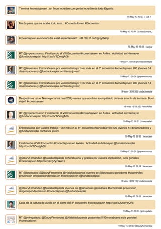 Termina #conectajoven , un finde increíble con gente increíble de toda España.
19-May-13 10:33 | _ad_ri_
Me da pena que se acabe todo esto... #ConectaJoven #Encuentro
19-May-13 10:14 | ChicoSombra_
#conectajoven e-mocions ha estat espectacular!! :-D http://t.co/Rjjrqy8WqL
19-May-13 10:06 | ceskgr
RT @jmperezmunoz: Finalizando el VIII Encuentro #conectajoven en Avilés. Actividad en Niemeyer
@fundacionesplai http://t.co/V1ZknfgA06
19-May-13 09:36 | fundacionesplai
RT @laruecaas: Enhorabuena por vuestro trabajo 1vez más en el 8º encuentro #conectajoven 200 jóvenes 14
dinamizadores y @fundacioesplai confianza joven!
19-May-13 09:36 | jmperezmunoz
RT @laruecaas: Enhorabuena por vuestro trabajo 1vez más en el 8º encuentro #conectajoven 200 jóvenes 14
dinamizadores y @fundacioesplai confianza joven!
19-May-13 09:36 | fundacioesplai
Despedimos en el Niemeyer a los casi 200 jovenes que nos han acompañado durante este fin de semana. Buen
viaje!! #conectajoven
19-May-13 09:35 | PatioAviles
RT @jmperezmunoz: Finalizando el VIII Encuentro #conectajoven en Avilés. Actividad en Niemeyer
@fundacionesplai http://t.co/V1ZknfgA06
19-May-13 09:31 | Josepvallsh
Enhorabuena por vuestro trabajo 1vez más en el 8º encuentro #conectajoven 200 jóvenes 14 dinamizadores y
@fundacioesplai confianza joven!
19-May-13 09:30 | laruecaas
Finalizando el VIII Encuentro #conectajoven en Avilés. Actividad en Niemeyer @fundacionesplai
http://t.co/V1ZknfgA06
19-May-13 09:28 | jmperezmunoz
@DauryFernandez @Nataliadlaparda enhorabuena y gracias por vuestra implicación, sois geniales
#conectajoven http://t.co/7cgZyxWAq1
19-May-13 09:12 | laruecaas
RT @laruecaas: @DauryFernandez @Nataliadlaparda jóvenes de @laruecaas ganadores #tucontrolas
prevención drogodependencias en #conectajoven @fundacioesplai
19-May-13 09:10 | fundacioesplai
@DauryFernandez @Nataliadlaparda jóvenes de @laruecaas ganadores #tucontrolas prevención
drogodependencias en #conectajoven @fundacioesplai
19-May-13 09:09 | laruecaas
Casa de la cultura de Avilés en el cierre del 8º encuentro #conectajoven http://t.co/q2vnxVbQRk
19-May-13 09:03 | jmlregalado
RT @jmlregalado: @DauryFernandez @Nataliadlaparda graaandes!!!! Enhorabuena sois grandes!
#conectajoven
19-May-13 09:03 | DauryFernandez
 