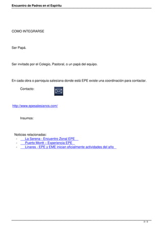 Encuentro de Padres en el Espíritu




COMO INTEGRARSE




Ser Papá.




Ser invitado por el Colegio, Pastoral, o un papá del equipo.




En cada obra o parroquia salesiana donde está EPE existe una coordinación para contactar. 

     Contacto:




http://www.epesalesianos.com/


     Insumos:




 Noticias relacionadas:
  -     La Serena - Encuentro Zonal EPE
  -     Puerto Montt – Experiencia EPE
  -     Linares - EPE y EME inician oficialmente actividades del año




                                                                                       3/3
 