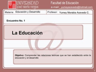 Educación y Desarrollo Yumey Morabia Acevedo C. [email_address] Encuentro No. 1 La Educación  Objetivo : Comprender las relaciones teóricas que se han establecido entre la educación y el desarrollo 