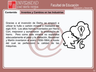Educación y Desarrollo Contenido Inventos y Cambios en las Industrias Gracias a al invención de Darby se empezó a utilizar la hulla o carbón mineral a mediados del siglo XVII.  Los altos hornos inventados por Henry Cort, mejoraron y aumentaron  la producción de hierro.  Pero como este mineral no soportaba adecuadamente el peso y la dilatación, Bessemer y Martín inventaron el acero (1856-1864) a través del cual se perfeccionó la calidad de las máquinas. 