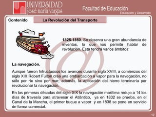 Educación y Desarrollo La Revolución del Transporte Contenido 1825-1850 . Se observa una gran abundancia de inventos, lo que nos permite hablar de revolución. Esta tendrá varios ámbitos: La navegación .  Aunque fueron Infructuosos los avances durante siglo XVIII, a comienzos del siglo XIX Robert Fulton crea una embarcación a vapor para la navegación, no sólo por río sino por mar; además, la aplicación del hierro terminaría por revolucionar la navegación.  En las primeras décadas del siglo XIX la navegación marítima redujo a 14 los días de travesía para atravesar el Atlántico,  ya en 1832 se prueba, en el Canal de la Mancha, el primer buque a vapor  y en 1838 se pone en servicio de forma comercial.   
