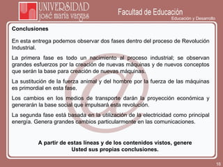 Educación y Desarrollo Conclusiones A partir de estas líneas y de los contenidos vistos, genere Usted sus propias conclusiones. En esta entrega podemos observar dos fases dentro del proceso de Revolución Industrial.  La primera fase es todo un nacimiento al proceso industrial; se observan grandes esfuerzos por la creación de nuevas máquinas y de nuevos conceptos que serán la base para creación de nuevas máquinas. La sustitución de la fuerza animal y del hombre por la fuerza de las máquinas es primordial en esta fase.  Los cambios en los medios de transporte darán la proyección económica y generarán la base social que impulsará esta revolución. La segunda fase está basada en la utilización de la electricidad como principal energía. Genera grandes cambios particularmente en las comunicaciones.  