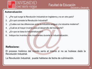 Educación y Desarrollo Autoevaluación Reflexione: El proceso histórico del mundo sería el mismo si no se hubiese dado la Revolución Industrial. La Revolución Industrial,  puede hablarse de fecha de culminación. ¿Por qué surge la Revolución Industrial en Inglaterra y no en otro país? ¿En qué consiste la Revolución Industrial? ¿Cuáles son las diferencias entre la industria antigua y la industria moderna? ¿Cuál es el mayor invento para el desarrollo del transporte? ¿En que se basa la Industrialización? Indique los inventos más importantes durante la Industrialización. 