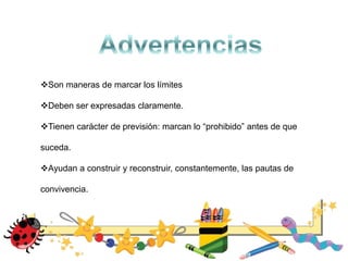Son maneras de marcar los límites
Deben ser expresadas claramente.
Tienen carácter de previsión: marcan lo “prohibido” antes de que
suceda.
Ayudan a construir y reconstruir, constantemente, las pautas de
convivencia.
 