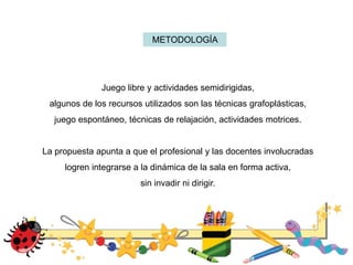 METODOLOGÍA
Juego libre y actividades semidirigidas,
algunos de los recursos utilizados son las técnicas grafoplásticas,
juego espontáneo, técnicas de relajación, actividades motrices.
La propuesta apunta a que el profesional y las docentes involucradas
logren integrarse a la dinámica de la sala en forma activa,
sin invadir ni dirigir.
 
