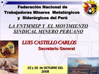 LUIS CASTILLO CARLOS Secretario General LA FNTMMSP Y  EL MOVIMIENTO SINDICAL MINERO PERUANO Federación Nacional de Trabajadores Mineros  Metalúrgicos  y  Siderúrgicos del Perú 15 y 16  de OCTUBRE DEL 2008 