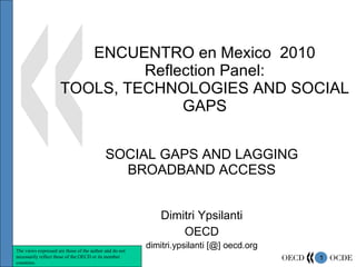 ENCUENTRO en Mexico  2010 Reflection Panel: TOOLS, TECHNOLOGIES AND SOCIAL GAPS SOCIAL GAPS AND LAGGING BROADBAND ACCESS Dimitri Ypsilanti OECD dimitri.ypsilanti [@] oecd.org The views expressed are those of the author and do not necessarily reflect those of the OECD or its member countries. 
