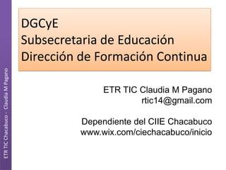 DGCyE
                                       Subsecretaria de Educación
                                       Dirección de Formación Continua
ETR TIC Chacabuco - Claudia M Pagano




                                                     ETR TIC Claudia M Pagano
                                                             rtic14@gmail.com

                                                Dependiente del CIIE Chacabuco
                                                www.wix.com/ciechacabuco/inicio
 