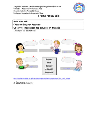 Amigos sin fronteras – Aventura de aprendizaje a través de las TIC
Colombia – República Dominicana 2013
Docente: Katerine Franco Cárdenas
Institución Educativa José Asunción Silva
ENCUENTRO #3
Mon nom est:
Chanson:Bonjour Madame
Objetivo: Reconocer los saludos en francés
1. Rédiger les salutations
http://www.eduweb.vic.gov.au/languagesonline/french/sect01/no_2/no_2.htm
2. Écoutez la chanson
 
