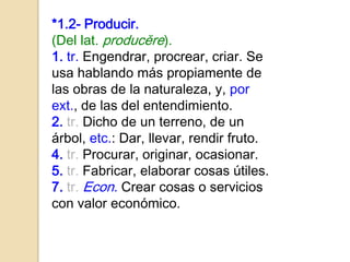 *1.2- Producir.
(Del lat. producĕre).
1. tr. Engendrar, procrear, criar. Se
usa hablando más propiamente de
las obras de la naturaleza, y, por
ext., de las del entendimiento.
2. tr. Dicho de un terreno, de un
árbol, etc.: Dar, llevar, rendir fruto.
4. tr. Procurar, originar, ocasionar.
5. tr. Fabricar, elaborar cosas útiles.
7. tr. Econ. Crear cosas o servicios
con valor económico.
 