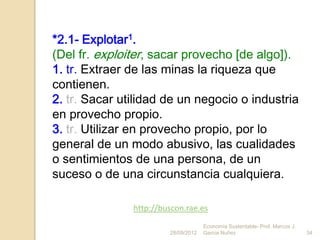 *2.1- Explotar1.
(Del fr. exploiter, sacar provecho [de algo]).
1. tr. Extraer de las minas la riqueza que
contienen.
2. tr. Sacar utilidad de un negocio o industria
en provecho propio.
3. tr. Utilizar en provecho propio, por lo
general de un modo abusivo, las cualidades
o sentimientos de una persona, de un
suceso o de una circunstancia cualquiera.

               http://buscon.rae.es
                                     Economía Sustentable- Prof. Marcos J.
                        28/09/2012   Garcia Nuñez                            34
 
