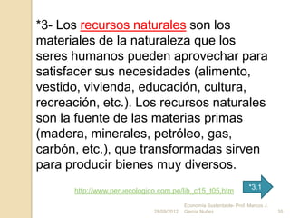 *3- Los recursos naturales son los
materiales de la naturaleza que los
seres humanos pueden aprovechar para
satisfacer sus necesidades (alimento,
vestido, vivienda, educación, cultura,
recreación, etc.). Los recursos naturales
son la fuente de las materias primas
(madera, minerales, petróleo, gas,
carbón, etc.), que transformadas sirven
para producir bienes muy diversos.
      http://www.peruecologico.com.pe/lib_c15_t05.htm                 *3.1

                                          Economía Sustentable- Prof. Marcos J.
                             28/09/2012   Garcia Nuñez                            35
 
