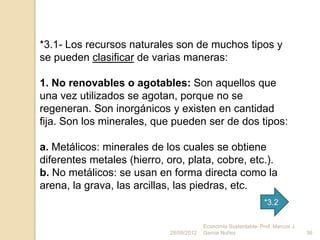 *3.1- Los recursos naturales son de muchos tipos y
se pueden clasificar de varias maneras:

1. No renovables o agotables: Son aquellos que
una vez utilizados se agotan, porque no se
regeneran. Son inorgánicos y existen en cantidad
fija. Son los minerales, que pueden ser de dos tipos:

a. Metálicos: minerales de los cuales se obtiene
diferentes metales (hierro, oro, plata, cobre, etc.).
b. No metálicos: se usan en forma directa como la
arena, la grava, las arcillas, las piedras, etc.
                                                                  *3.2

                                          Economía Sustentable- Prof. Marcos J.
                             28/09/2012   Garcia Nuñez                            36
 