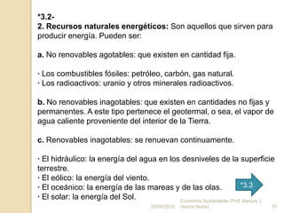 *3.2-
2. Recursos naturales energéticos: Son aquellos que sirven para
producir energía. Pueden ser:

a. No renovables agotables: que existen en cantidad fija.

· Los combustibles fósiles: petróleo, carbón, gas natural.
· Los radioactivos: uranio y otros minerales radioactivos.

b. No renovables inagotables: que existen en cantidades no fijas y
permanentes. A este tipo pertenece el geotermal, o sea, el vapor de
agua caliente proveniente del interior de la Tierra.

c. Renovables inagotables: se renuevan continuamente.

· El hidráulico: la energía del agua en los desniveles de la superficie
terrestre.
· El eólico: la energía del viento.
· El oceánico: la energía de las mareas y de las olas.                *3.3
· El solar: la energía del Sol.            Economía Sustentable- Prof. Marcos J.
                                      28/09/2012   Garcia Nuñez                37
 