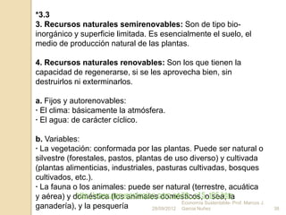 *3.3
3. Recursos naturales semirenovables: Son de tipo bio-
inorgánico y superficie limitada. Es esencialmente el suelo, el
medio de producción natural de las plantas.

4. Recursos naturales renovables: Son los que tienen la
capacidad de regenerarse, si se les aprovecha bien, sin
destruirlos ni exterminarlos.

a. Fijos y autorenovables:
· El clima: básicamente la atmósfera.
· El agua: de carácter cíclico.

b. Variables:
· La vegetación: conformada por las plantas. Puede ser natural o
silvestre (forestales, pastos, plantas de uso diverso) y cultivada
(plantas alimenticias, industriales, pasturas cultivadas, bosques
cultivados, etc.).
· La fauna o los animales: puede ser natural (terrestre, acuática
             http://www.peruecologico.com.pe/lib_c15_t05.htm
y aérea) y doméstica (los animales domésticos, o sea, la
                                               Economía Sustentable- Prof. Marcos J.
ganadería), y la pesquería          28/09/2012 Garcia Nuñez                            38
 