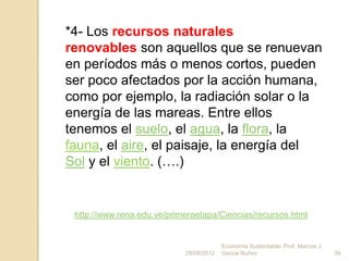 *4- Los recursos naturales
renovables son aquellos que se renuevan
en períodos más o menos cortos, pueden
ser poco afectados por la acción humana,
como por ejemplo, la radiación solar o la
energía de las mareas. Entre ellos
tenemos el suelo, el agua, la flora, la
fauna, el aire, el paisaje, la energía del
Sol y el viento. (….)


 http://www.rena.edu.ve/primeraetapa/Ciencias/recursos.html


                                         Economía Sustentable- Prof. Marcos J.
                            28/09/2012   Garcia Nuñez                            39
 