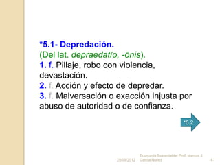 *5.1- Depredación.
(Del lat. depraedatĭo, -ōnis).
1. f. Pillaje, robo con violencia,
devastación.
2. f. Acción y efecto de depredar.
3. f. Malversación o exacción injusta por
abuso de autoridad o de confianza.
                                                          *5.2




                                 Economía Sustentable- Prof. Marcos J.
                    28/09/2012   Garcia Nuñez                            41
 