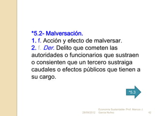 *5.2- Malversación.
1. f. Acción y efecto de malversar.
2. f. Der. Delito que cometen las
autoridades o funcionarios que sustraen
o consienten que un tercero sustraiga
caudales o efectos públicos que tienen a
su cargo.

                                                       *5.3



                               Economía Sustentable- Prof. Marcos J.
                  28/09/2012   Garcia Nuñez                            42
 