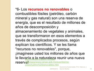 *6- Los recursos no renovables o
combustibles fósiles (petróleo, carbón
mineral y gas natural) son una reserva de
energía, que es el resultado de millones de
años de descomposición y
almacenamiento de vegetales y animales,
que se transformaron en esos elementos a
través de complicados procesos, según
explican los científicos. Y se les llama
"recursos no renovables", porque,
¡imagínese usted los millones de años que
le llevaría a la naturaleza reunir una nueva
       http://www.energia.inf.cu/iee-
reserva!
       mep/www/www.conae.gob.mx/eventos/rec
      ursos%20no%20renovables.htm
                                      Economía Sustentable- Prof. Marcos J.
                         28/09/2012   Garcia Nuñez                            44
 