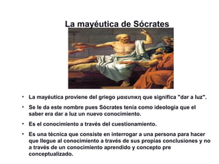 La mayéutica de Sócrates
• La mayéutica proviene del griego μαιευτικη que significa "dar a luz".
• Se le da este nombre pues Sócrates tenía como ideología que el
saber era dar a luz un nuevo conocimiento.
• Es el conocimiento a través del cuestionamiento.
• Es una técnica que consiste en interrogar a una persona para hacer
que llegue al conocimiento a través de sus propias conclusiones y no
a través de un conocimiento aprendido y concepto pre
conceptualizado.
 