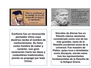 Confucio fue un reconocido
pensador chino cuya
doctrina recibe el nombre de
confucianismo. Su fama
como hombre de saber y
carácter, con gran
veneración hacia las ideas y
costumbres tradicionales,
pronto se propagó por toda
China.
Sócrates de Atenas fue un
filósofo clásico ateniense
considerado como uno de los
más grandes, tanto de la
filosofía occidental como de la
universal. Fue maestro de
Platón, quien tuvo a Aristóteles
como discípulo, siendo estos
tres los representantes
fundamentales de la filosofía de
la Antigua Grecia.
 