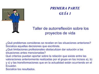 DISFRUTA EL CAMBIOPRIMERA PARTE
GUÍA 1
¿Qué problemas consideras se revelan en las situaciones anteriores?
Socializa aquellas decisiones que escribiste.
¿Qué limitaciones profesionales obstaculizan dar solución a las
situaciones antes mencionadas?
Qué criterios puedan aportar sobre la relación que existe entre las
valoraciones anteriormente realizadas por el grupo en los incisos a), b)
y c) y las transformaciones que en la actualidad están ocurriendo en el
Ecuador.
Socialice los resultados.
Taller de autorreflexión sobre los
proyectos de vida
 