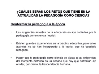 ¿CUÁLES SERÁN LOS RETOS QUE TIENE EN LA¿CUÁLES SERÁN LOS RETOS QUE TIENE EN LA
ACTUALIDAD LA PEDAGOGÍA COMO CIENCIA?ACTUALIDAD LA PEDAGOGÍA COMO CIENCIA?
Conformar la pedagogía a la época.
• Las exigencias actuales de la educación no son cubiertas por la
pedagogía como ciencia (teoría).
• Existen grandes experiencias en la práctica educativa, pero estos
avances no se han incorporado a la teoría, que ha quedado
rezagada.
• Hacer que la pedagogía corro ciencia se ajuste a las exigencias
del momento histórico es un desafío que hay que enfrentar, sin
olvidar, por ciento, la trascendencia humana.
 