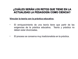 Vincular la teoría con la práctica educativa.
• El enriquecimiento de una teoría tiene que partir de las
exigencias de la práctica educativa. Teoría y práctica no
deben estar divorciadas.
• El proceso se conserva muy tradicionalista en la práctica.
¿CUÁLES SERÁN LOS RETOS QUE TIENE EN LA¿CUÁLES SERÁN LOS RETOS QUE TIENE EN LA
ACTUALIDAD LA PEDAGOGÍA COMO CIENCIA?ACTUALIDAD LA PEDAGOGÍA COMO CIENCIA?
 