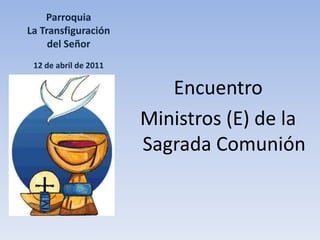 Parroquia La Transfiguración del Señor12 de abril de 2011 Encuentro Ministros (E) de la Sagrada Comunión 