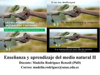 Enseñanza y aprendizaje del medio natural II
Docente: Madelin Rodríguez Rensoli (PhD)
Correo: madelin.rodriguez@unae.edu.ec
 