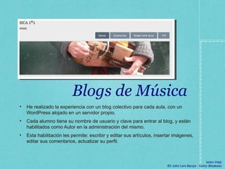 Blogs de Música He realizado la experiencia con un blog colectivo para cada aula, con un WordPress alojado en un servidor propio.  Cada alumno tiene su nombre de usuario y clave para entrar al blog, y están habilitados como Autor en la administración del mismo.  Esta habilitación les permite: escribir y editar sus artículos, insertar imágenes, editar sus comentarios, actualizar su perfil.  