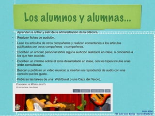 Los alumnos y alumnas... Aprenden a entrar y salir de la administración de la bitácora.  Realizan fichas de audición.  Leen los artículos de otros compañeros y realizan comentarios a los artículos publicados por otros compañeros  o compañeras. Escriben un artículo personal sobre alguna audición realizada en clase, o conciertos a los que han acudido.  Escriben un informe sobre el tema desarrollado en clase, con los hipervínculos a las webs consultadas.  Buscan y publican un vídeo musical, o insertan un reproductor de audio con una canción que les gusta .  Publican las tareas de una  WebQuest o una Caza del Tesoro. 