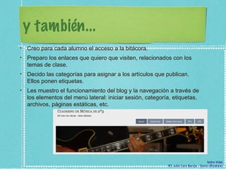 y también... Creo para cada alumno el acceso a la bitácora.  Preparo los enlaces que quiero que visiten, relacionados con los temas de clase.  Decido las categorías para asignar a los artículos que publican. Ellos ponen etiquetas. Les muestro el funcionamiento del blog y la navegación a través de los elementos del menú lateral: iniciar sesión, categoría, etiquetas, archivos, páginas estáticas, etc. 