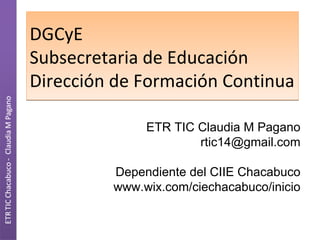 DGCyE
Subsecretaria de Educación
Dirección de Formación Continua

              ETR TIC Claudia M Pagano
                      rtic14@gmail.com

         Dependiente del CIIE Chacabuco
         www.wix.com/ciechacabuco/inicio
 