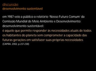discussão
desenvolvimento sustentável

em 1987 veio a público o relatório ‘Nosso Futuro Comum’ da
Comissão Mundial de Meio Ambiente e Desenvolvimento:
desenvolvimento sustentável:
é aquele que permite responder às necessidades atuais de todos
os habitantes do planeta sem comprometer a capacidade das
futuras gerações em satisfazer suas próprias necessidades
(CAPRA, 2002, p.237-238)
 