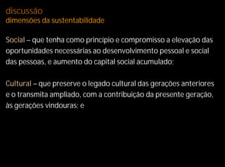 discussão
dimensões da sustentabilidade

Social – que tenha como princípio e compromisso a elevação das
oportunidades necessárias ao desenvolvimento pessoal e social
das pessoas, e aumento do capital social acumulado;

Cultural – que preserve o legado cultural das gerações anteriores
e o transmita ampliado, com a contribuição da presente geração,
às gerações vindouras; e
 