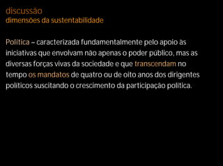 discussão
dimensões da sustentabilidade

Política – caracterizada fundamentalmente pelo apoio às
iniciativas que envolvam não apenas o poder público, mas as
diversas forças vivas da sociedade e que transcendam no
tempo os mandatos de quatro ou de oito anos dos dirigentes
políticos suscitando o crescimento da participação política.
 