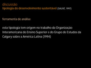 discussão
tipologia do desenvolvimento sustentável (SAUVÉ, 1997)


ferramenta de análise

esta tipologia tem origem no trabalho da Organização
Interamericana do Ensino Superior e do Grupo de Estudos da
Calgary sobre a América Latina (1994)
 