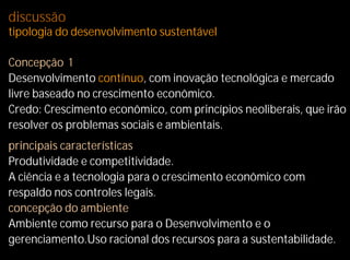 discussão
tipologia do desenvolvimento sustentável

Concepção 1
Desenvolvimento contínuo, com inovação tecnológica e mercado
livre baseado no crescimento econômico.
Credo: Crescimento econômico, com princípios neoliberais, que irão
resolver os problemas sociais e ambientais.
principais características
Produtividade e competitividade.
A ciência e a tecnologia para o crescimento econômico com
respaldo nos controles legais.
concepção do ambiente
Ambiente como recurso para o Desenvolvimento e o
gerenciamento.Uso racional dos recursos para a sustentabilidade.
 