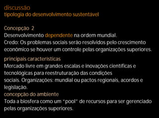 discussão
tipologia do desenvolvimento sustentável

Concepção 2
Desenvolvimento dependente na ordem mundial.
Credo: Os problemas sociais serão resolvidos pelo crescimento
econômico se houver um controle pelas organizações superiores.
principais características
Mercado livre em grandes escalas e inovações científicas e
tecnológicas para reestruturação das condições
sociais. Organizações: mundial ou pactos regionais, acordos e
legislação.
concepção do ambiente
Toda a biosfera como um “pool” de recursos para ser gerenciado
pelas organizações superiores.
 