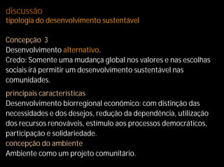 discussão
tipologia do desenvolvimento sustentável

Concepção 3
Desenvolvimento alternativo.
Credo: Somente uma mudança global nos valores e nas escolhas
sociais irá permitir um desenvolvimento sustentável nas
comunidades.
principais características
Desenvolvimento biorregional econômico: com distinção das
necessidades e dos desejos, redução da dependência, utilização
dos recursos renováveis, estímulo aos processos democráticos,
participação e solidariedade.
concepção do ambiente
Ambiente como um projeto comunitário.
 